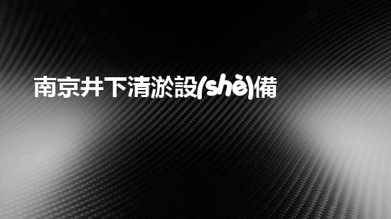 南京井下清淤設(shè)備價(jià)格大揭秘！你知道嗎？